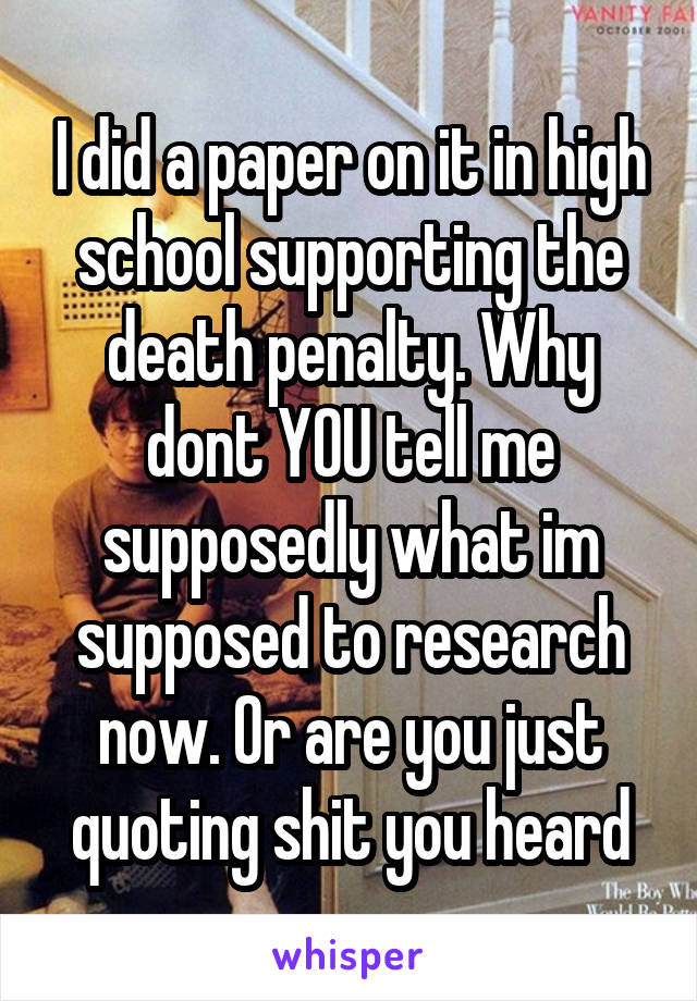 I did a paper on it in high school supporting the death penalty. Why dont YOU tell me supposedly what im supposed to research now. Or are you just quoting shit you heard