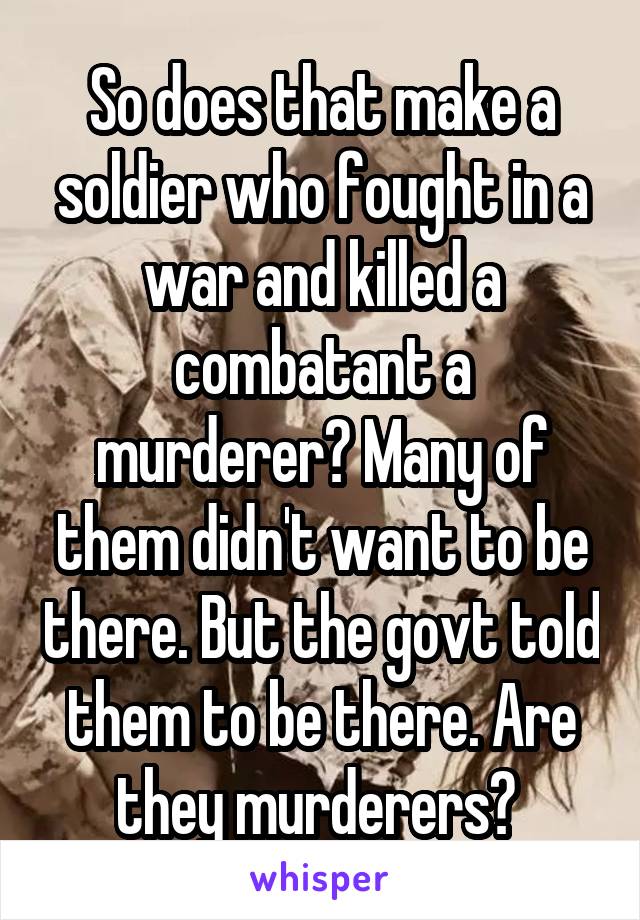 So does that make a soldier who fought in a war and killed a combatant a murderer? Many of them didn't want to be there. But the govt told them to be there. Are they murderers? 