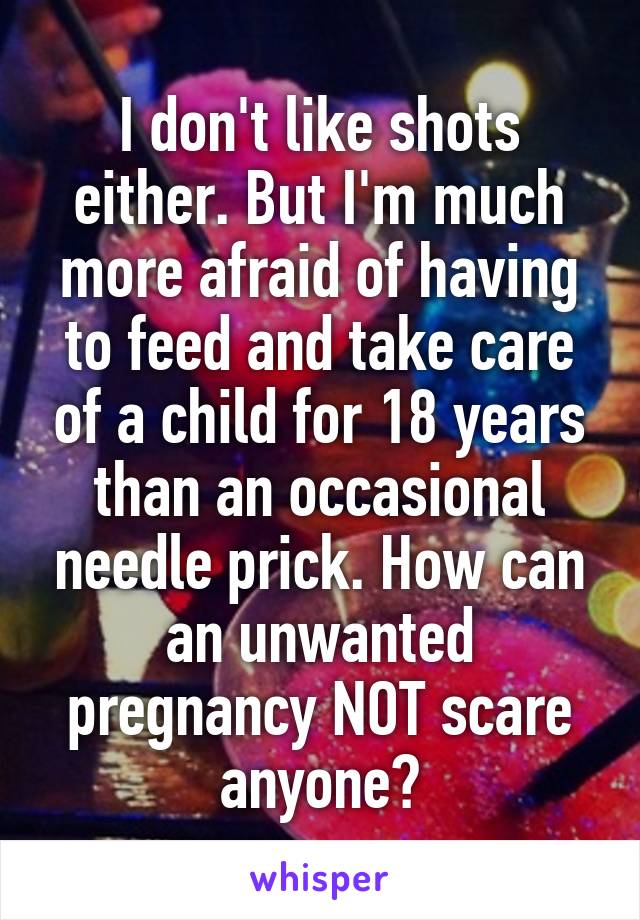 I don't like shots either. But I'm much more afraid of having to feed and take care of a child for 18 years than an occasional needle prick. How can an unwanted pregnancy NOT scare anyone?