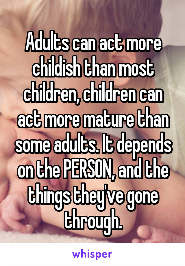 Adults can act more childish than most children, children can act more mature than some adults. It depends on the PERSON, and the things they've gone through.