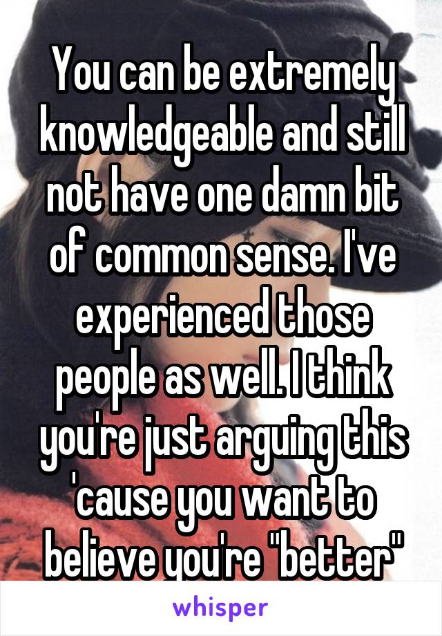 You can be extremely knowledgeable and still not have one damn bit of common sense. I've experienced those people as well. I think you're just arguing this 'cause you want to believe you're "better"