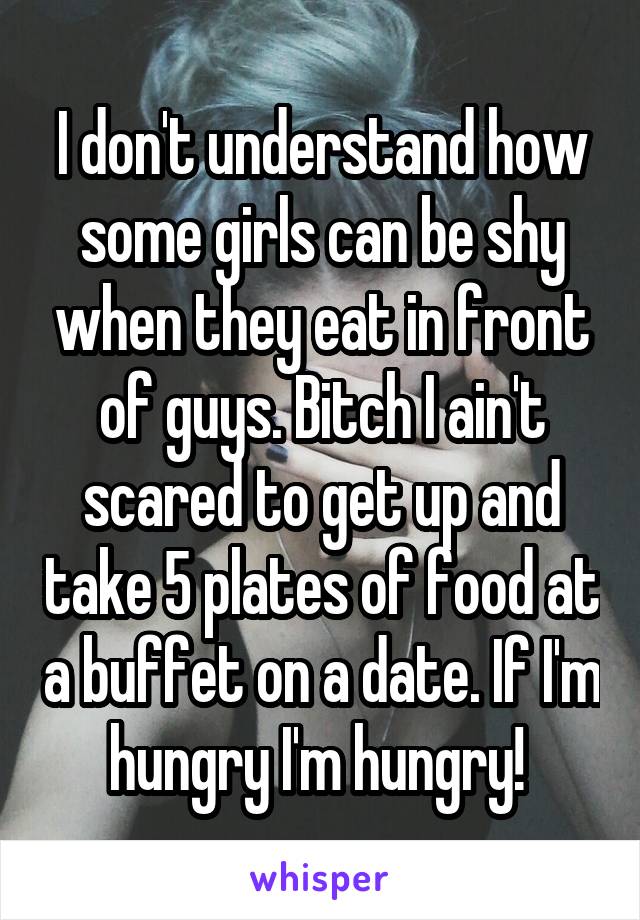 I don't understand how some girls can be shy when they eat in front of guys. Bitch I ain't scared to get up and take 5 plates of food at a buffet on a date. If I'm hungry I'm hungry! 