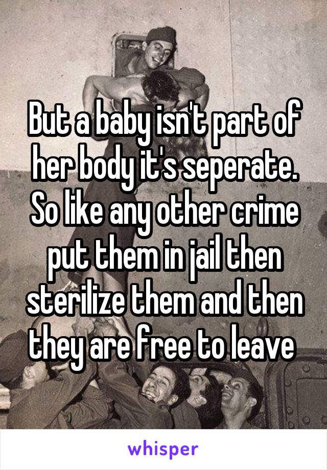 But a baby isn't part of her body it's seperate. So like any other crime put them in jail then sterilize them and then they are free to leave 