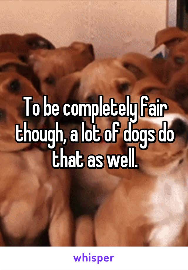 To be completely fair though, a lot of dogs do that as well.