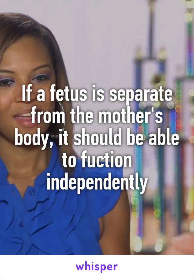 If a fetus is separate from the mother's body, it should be able to fuction independently