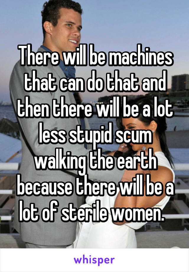 There will be machines that can do that and then there will be a lot less stupid scum walking the earth because there will be a lot of sterile women.  