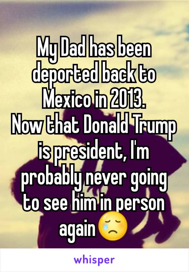 My Dad has been deported back to Mexico in 2013.
Now that Donald Trump is president, I'm probably never going to see him in person again😢