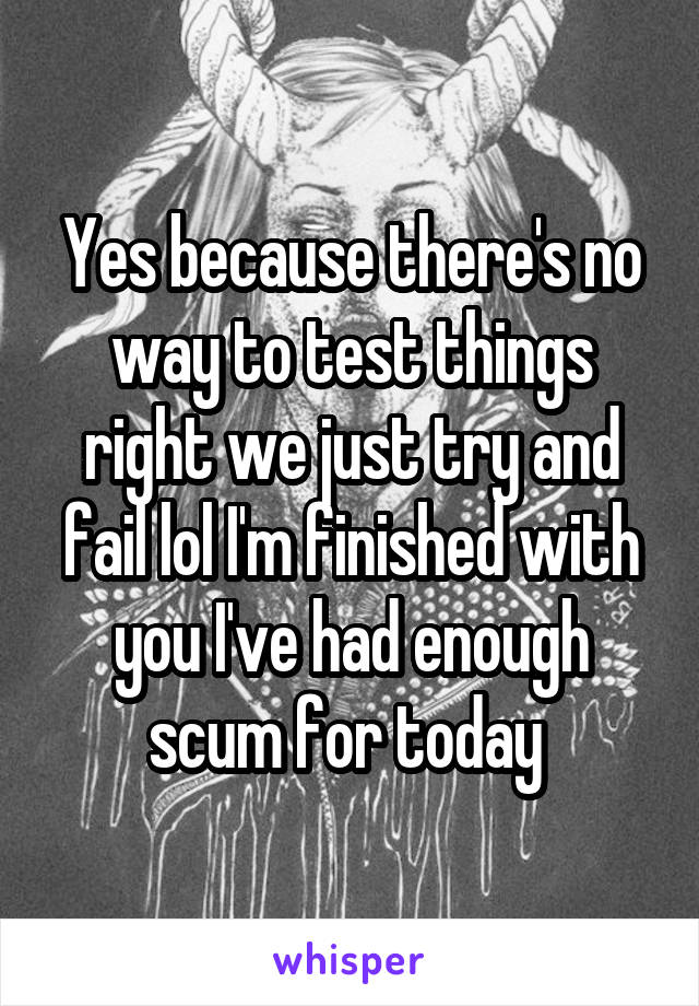 Yes because there's no way to test things right we just try and fail lol I'm finished with you I've had enough scum for today 