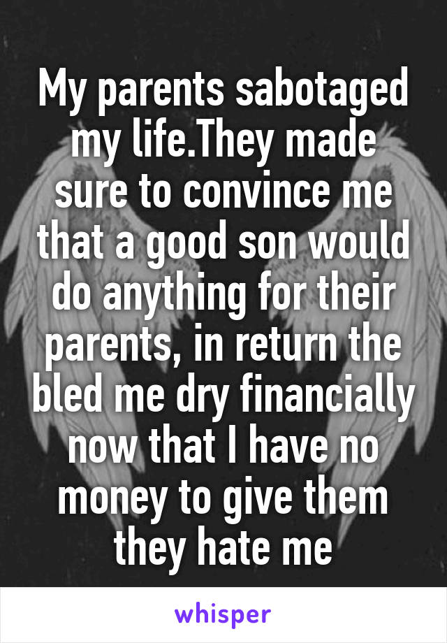 My parents sabotaged my life.They made sure to convince me that a good son would do anything for their parents, in return the bled me dry financially now that I have no money to give them they hate me
