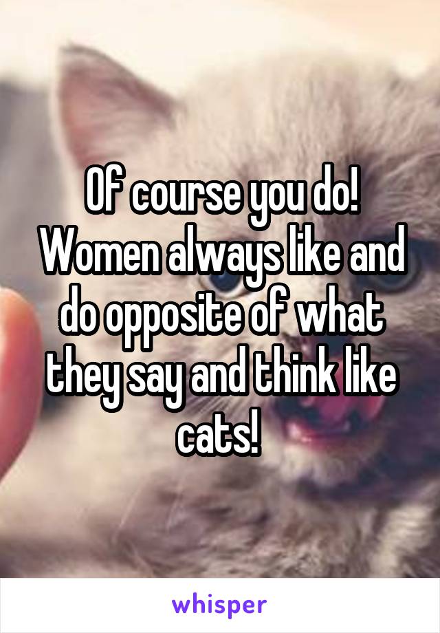 Of course you do! Women always like and do opposite of what they say and think like cats! 
