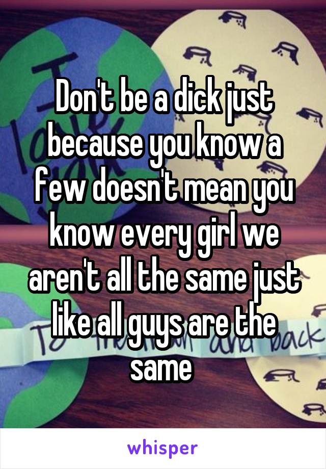Don't be a dick just because you know a few doesn't mean you know every girl we aren't all the same just like all guys are the same 
