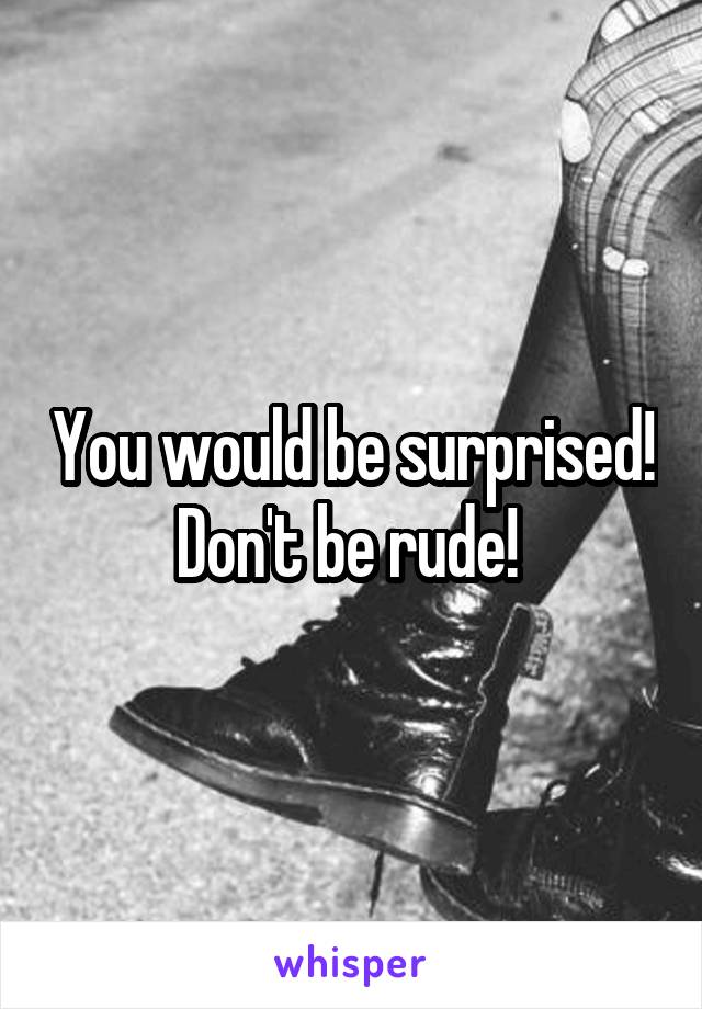 You would be surprised! Don't be rude! 