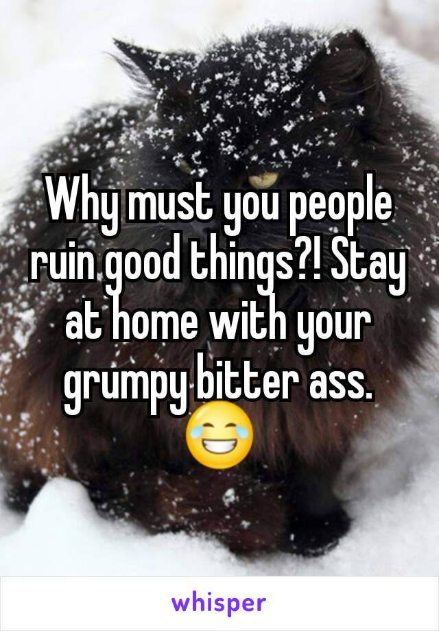 Why must you people ruin good things?! Stay at home with your grumpy bitter ass. 😂