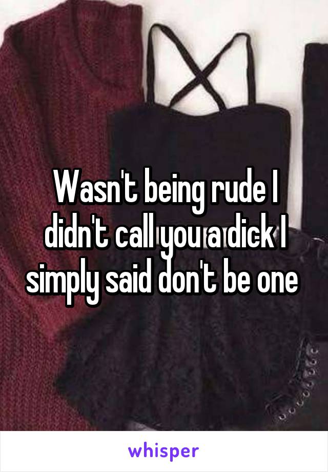 Wasn't being rude I didn't call you a dick I simply said don't be one 