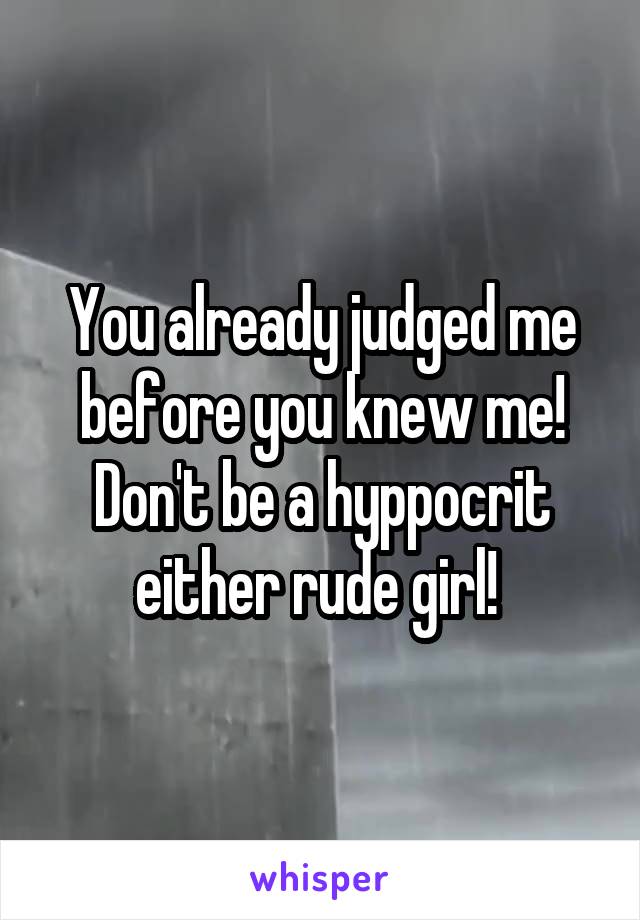 You already judged me before you knew me! Don't be a hyppocrit either rude girl! 