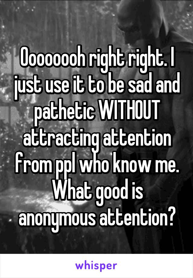 Oooooooh right right. I just use it to be sad and pathetic WITHOUT attracting attention from ppl who know me. What good is anonymous attention?