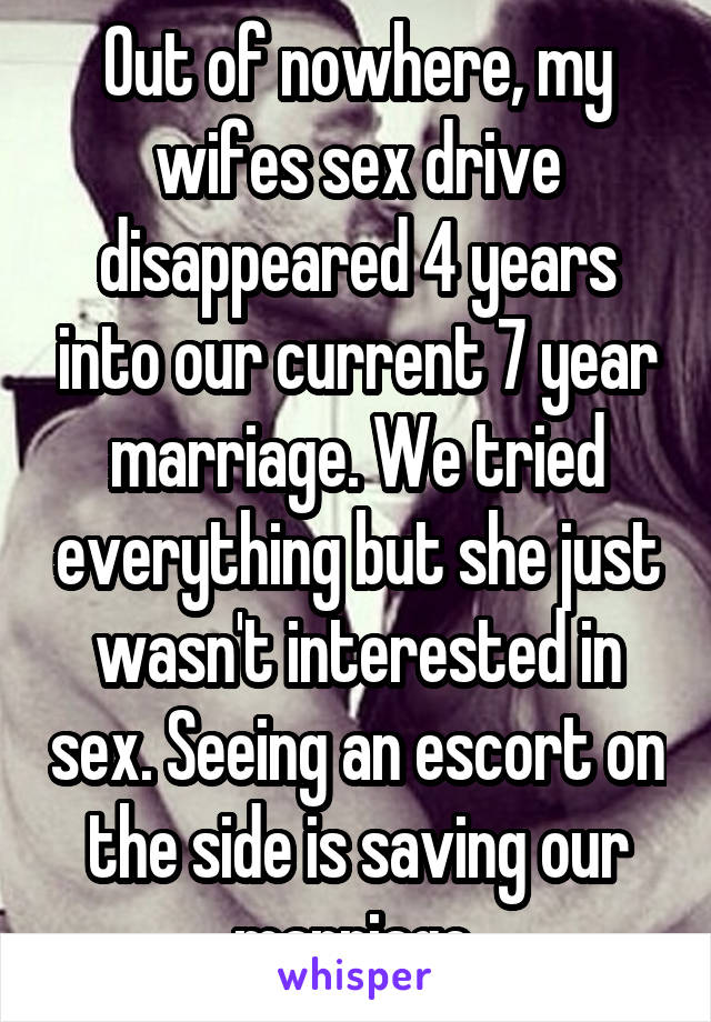 Out of nowhere, my wifes sex drive disappeared 4 years into our current 7 year marriage. We tried everything but she just wasn't interested in sex. Seeing an escort on the side is saving our marriage.