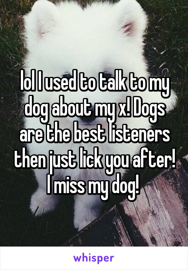 lol I used to talk to my dog about my x! Dogs are the best listeners then just lick you after! I miss my dog! 