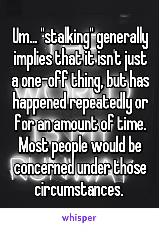 Um... "stalking" generally implies that it isn't just a one-off thing, but has happened repeatedly or for an amount of time. Most people would be concerned under those circumstances. 