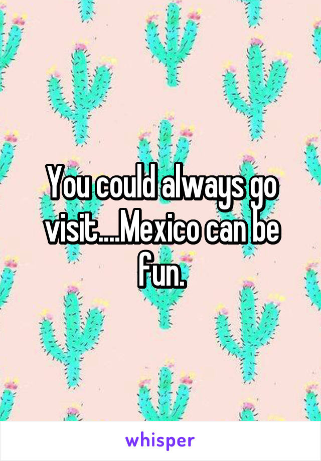 You could always go visit....Mexico can be fun.