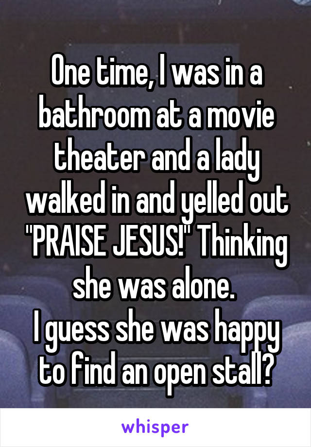 One time, I was in a bathroom at a movie theater and a lady walked in and yelled out "PRAISE JESUS!" Thinking she was alone. 
I guess she was happy to find an open stall?