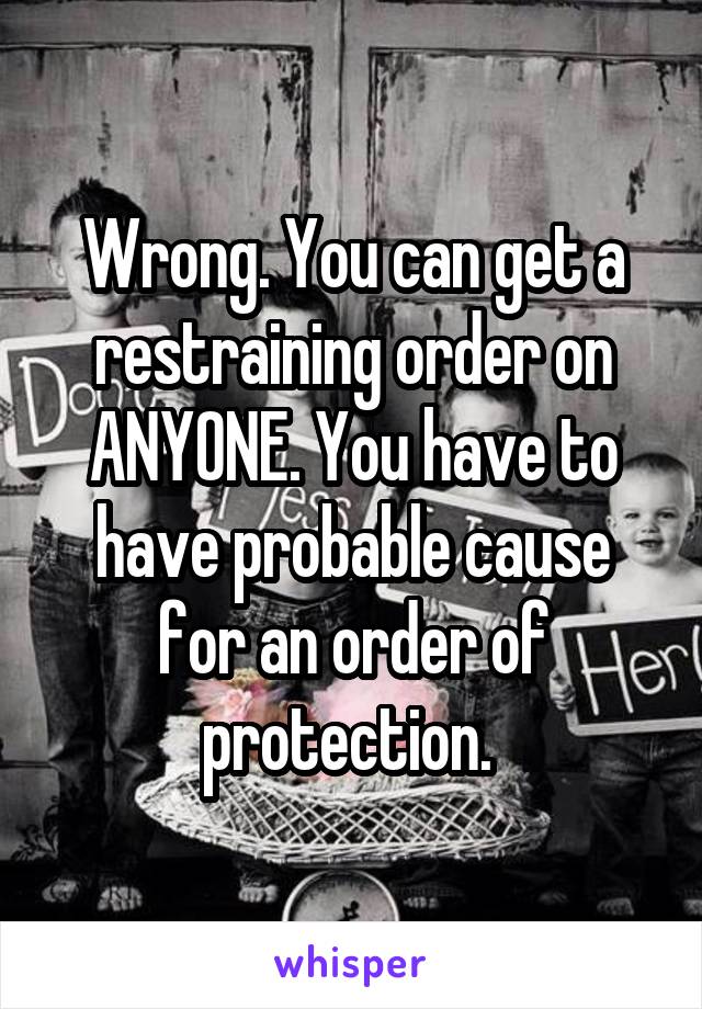 Wrong. You can get a restraining order on ANYONE. You have to have probable cause for an order of protection. 