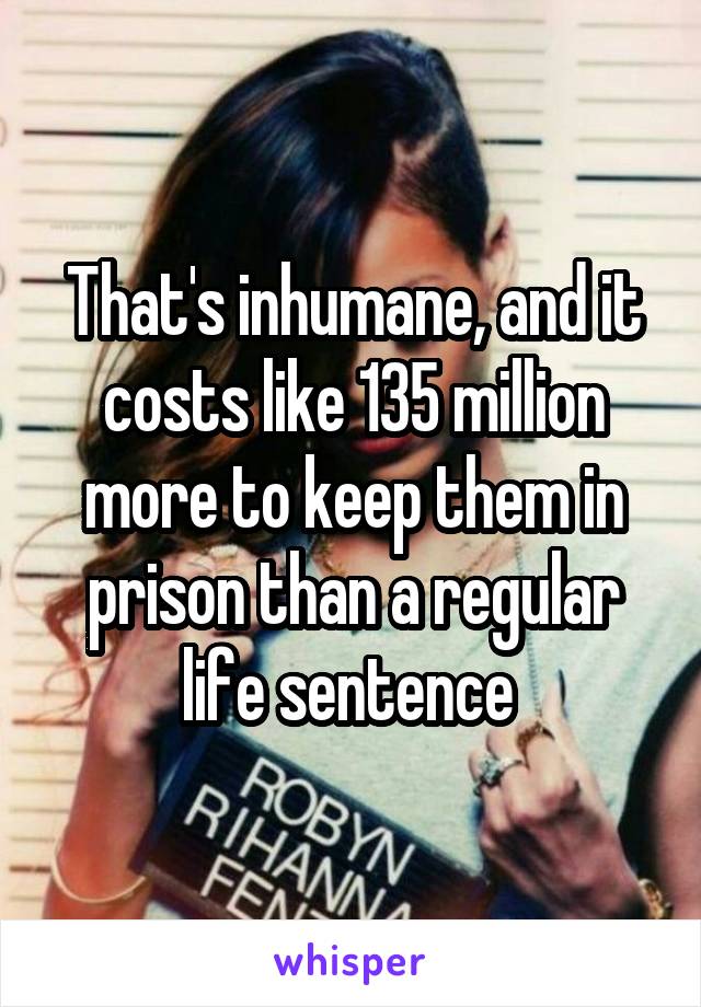 That's inhumane, and it costs like 135 million more to keep them in prison than a regular life sentence 