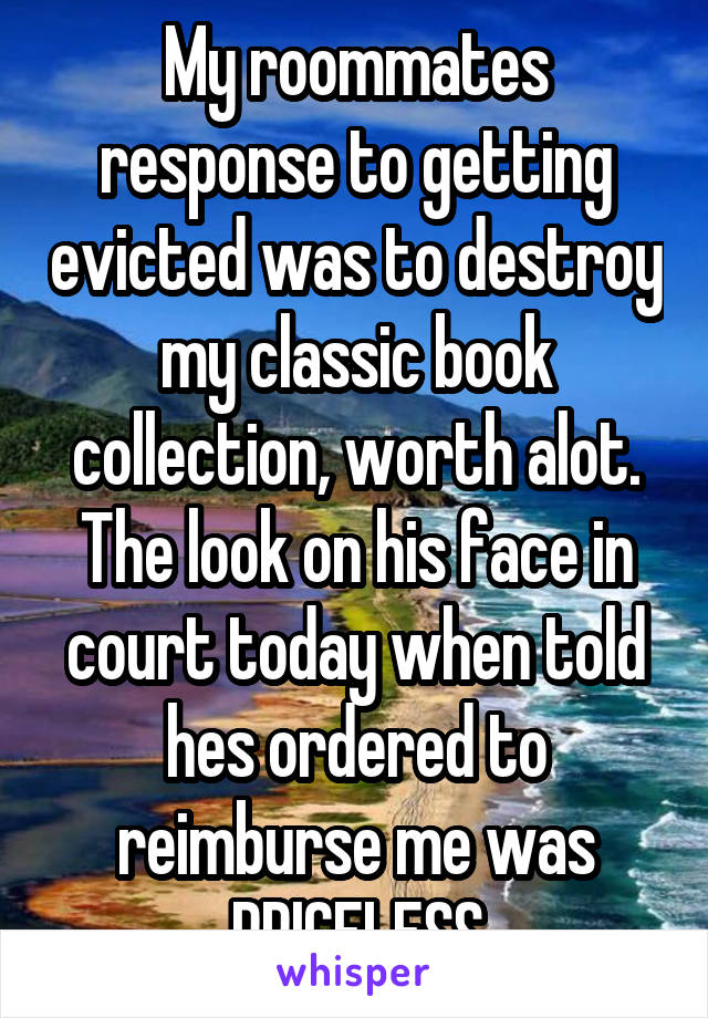 My roommates response to getting evicted was to destroy my classic book collection, worth alot. The look on his face in court today when told hes ordered to reimburse me was PRICELESS