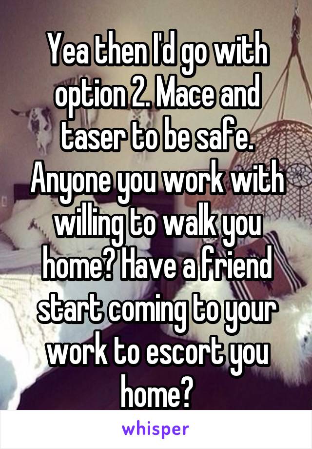 Yea then I'd go with option 2. Mace and taser to be safe. Anyone you work with willing to walk you home? Have a friend start coming to your work to escort you home?