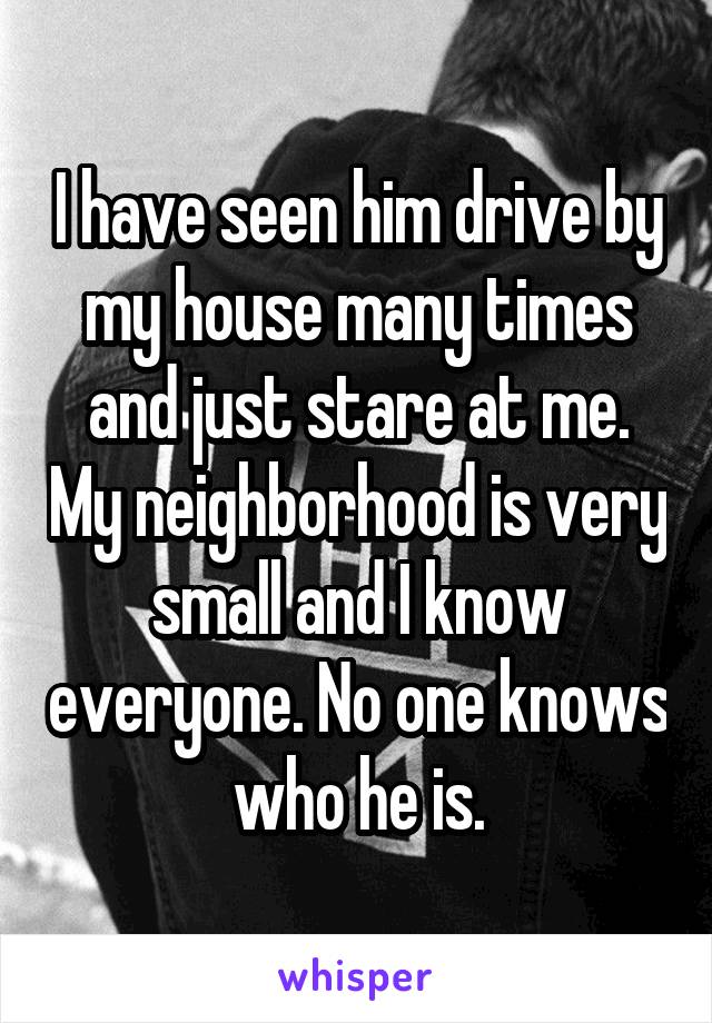 I have seen him drive by my house many times and just stare at me. My neighborhood is very small and I know everyone. No one knows who he is.