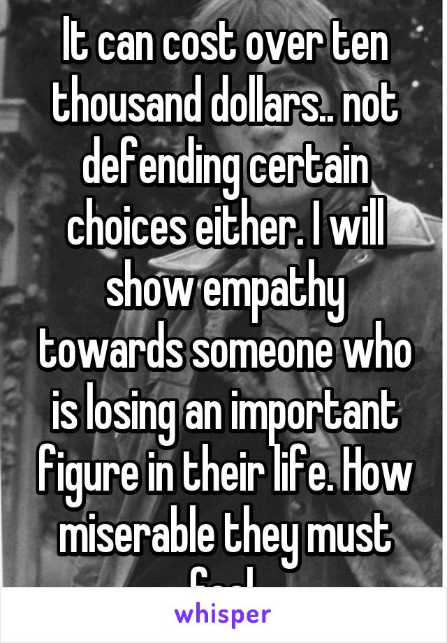 It can cost over ten thousand dollars.. not defending certain choices either. I will show empathy towards someone who is losing an important figure in their life. How miserable they must feel.