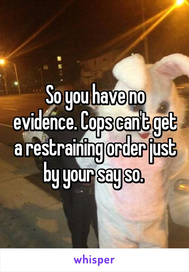 So you have no evidence. Cops can't get a restraining order just by your say so. 