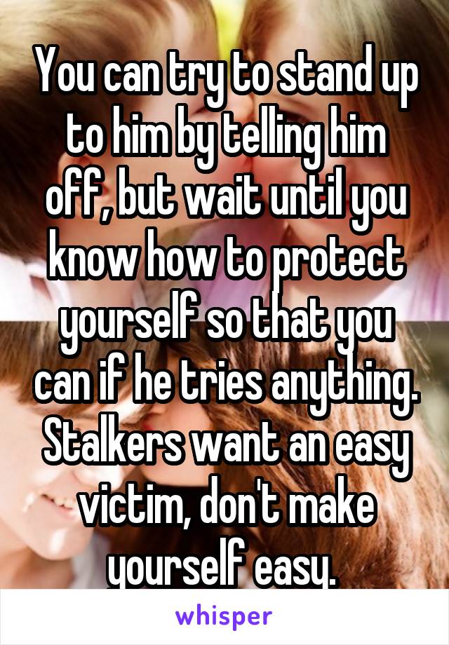 You can try to stand up to him by telling him off, but wait until you know how to protect yourself so that you can if he tries anything. Stalkers want an easy victim, don't make yourself easy. 