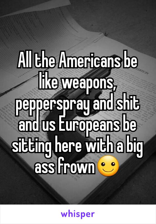 All the Americans be like weapons, pepperspray and shit and us Europeans be sitting here with a big ass frown☺