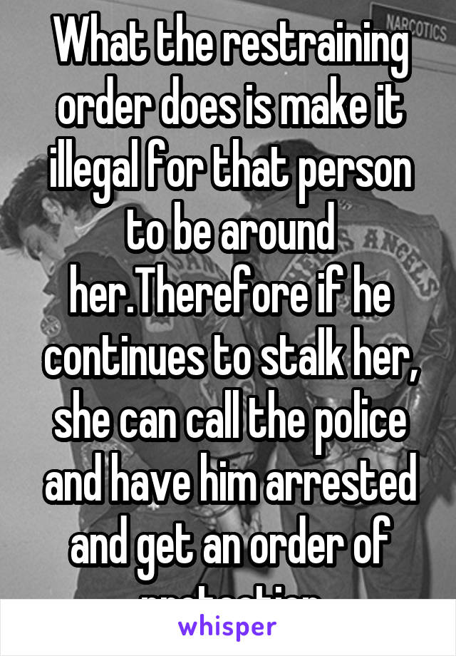 What the restraining order does is make it illegal for that person to be around her.Therefore if he continues to stalk her, she can call the police and have him arrested and get an order of protection