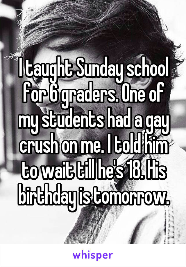 I taught Sunday school for 6 graders. One of my students had a gay crush on me. I told him to wait till he's 18. His birthday is tomorrow.