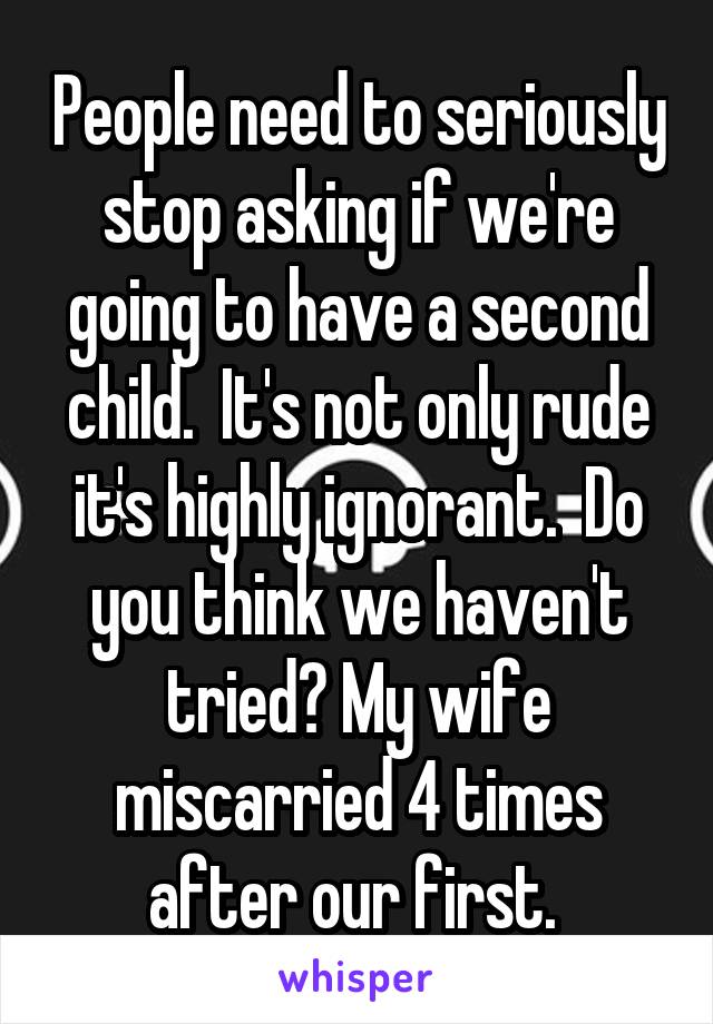 People need to seriously stop asking if we're going to have a second child.  It's not only rude it's highly ignorant.  Do you think we haven't tried? My wife miscarried 4 times after our first. 
