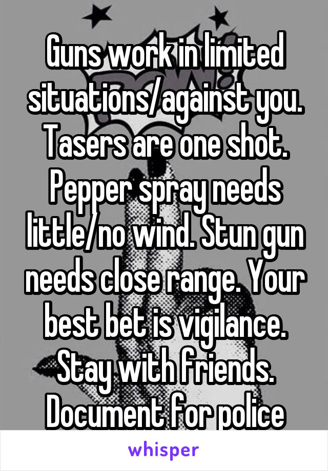 Guns work in limited situations/against you. Tasers are one shot. Pepper spray needs little/no wind. Stun gun needs close range. Your best bet is vigilance. Stay with friends. Document for police
