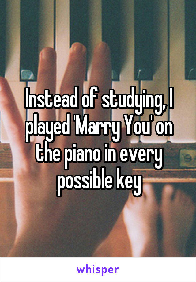 Instead of studying, I played 'Marry You' on the piano in every possible key