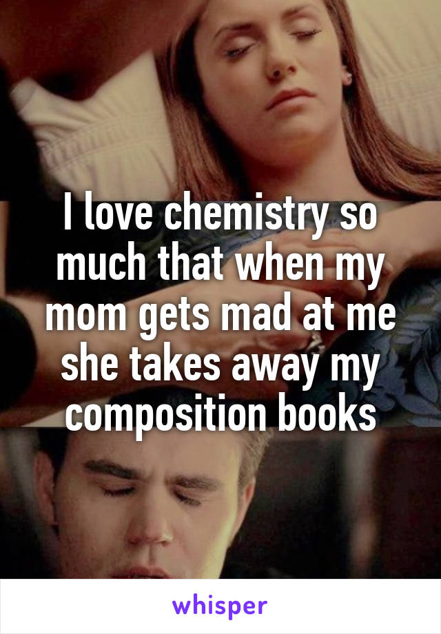 I love chemistry so much that when my mom gets mad at me she takes away my composition books