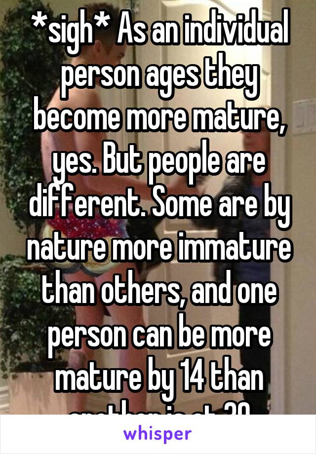 *sigh* As an individual person ages they become more mature, yes. But people are different. Some are by nature more immature than others, and one person can be more mature by 14 than another is at 30