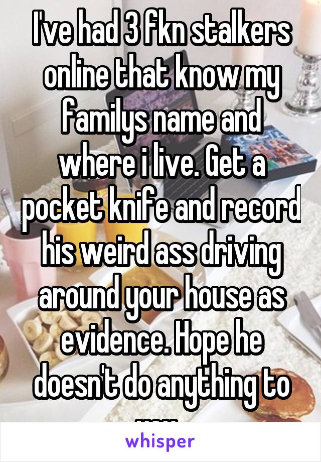 I've had 3 fkn stalkers online that know my familys name and where i live. Get a pocket knife and record his weird ass driving around your house as evidence. Hope he doesn't do anything to you. 