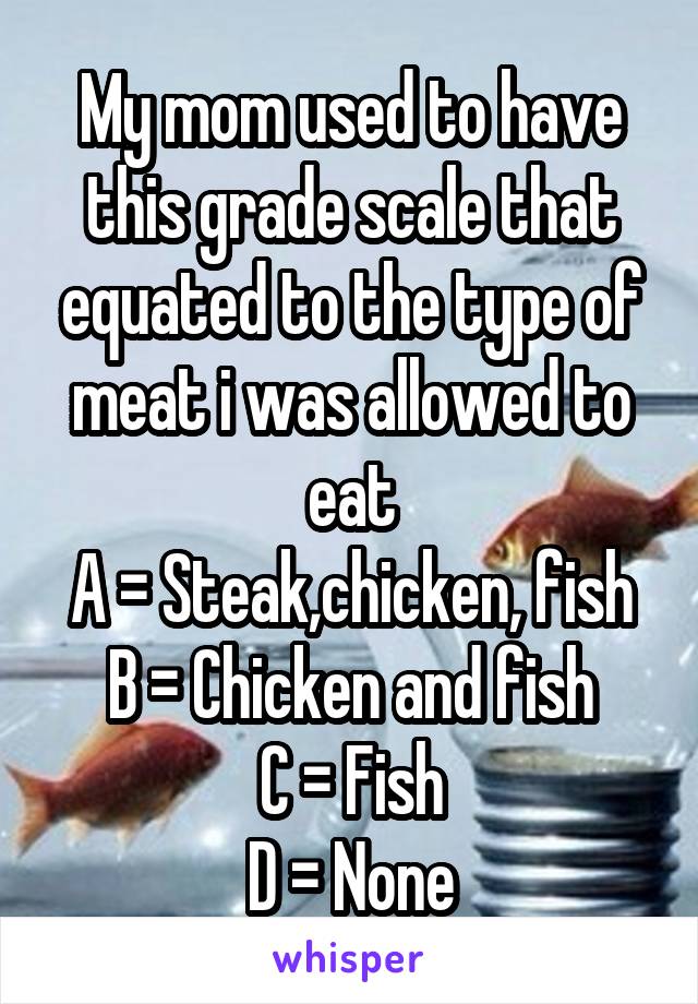 My mom used to have this grade scale that equated to the type of meat i was allowed to eat
A = Steak,chicken, fish
B = Chicken and fish
C = Fish
D = None