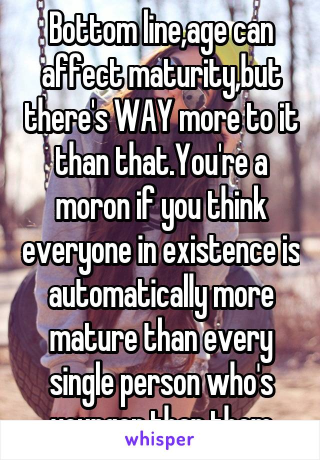 Bottom line,age can affect maturity,but there's WAY more to it than that.You're a moron if you think everyone in existence is automatically more mature than every single person who's younger than them