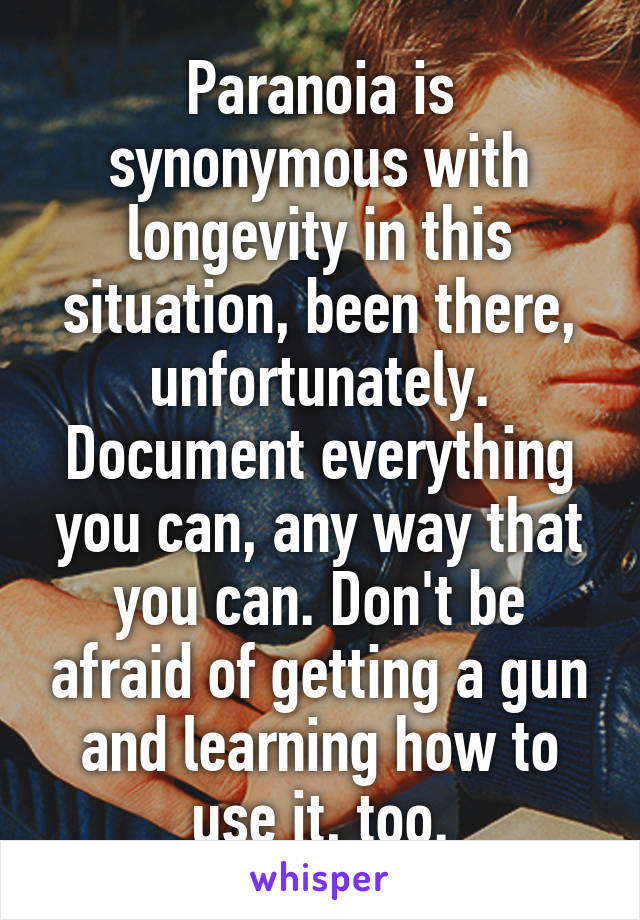 Paranoia is synonymous with longevity in this situation, been there, unfortunately. Document everything you can, any way that you can. Don't be afraid of getting a gun and learning how to use it, too.