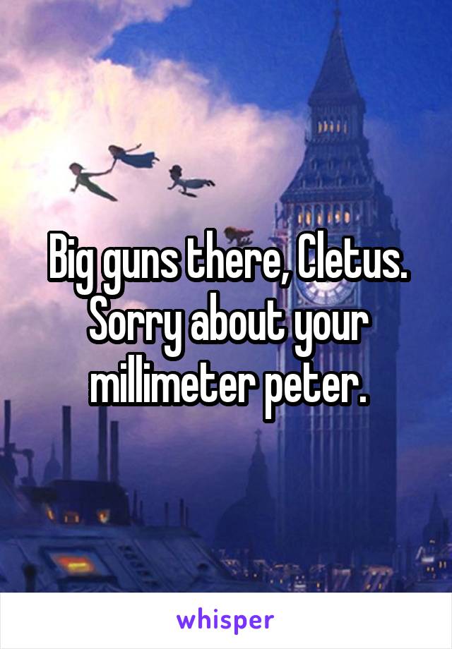 Big guns there, Cletus. Sorry about your millimeter peter.
