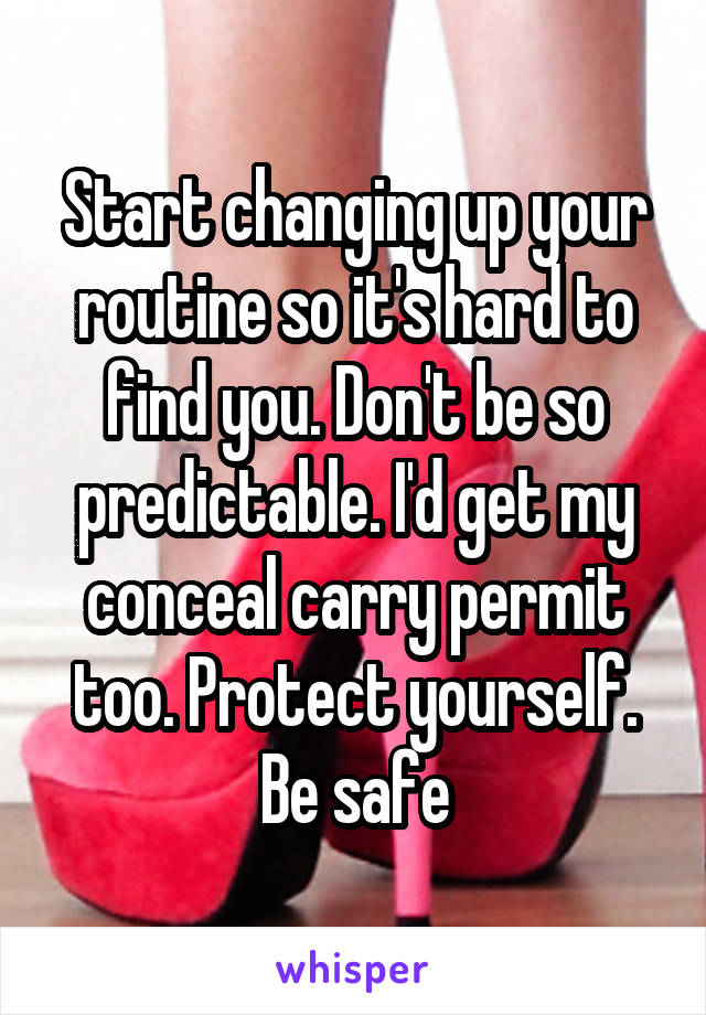 Start changing up your routine so it's hard to find you. Don't be so predictable. I'd get my conceal carry permit too. Protect yourself. Be safe