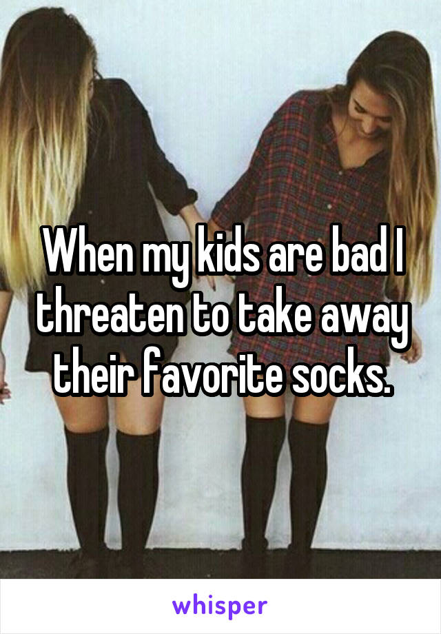 When my kids are bad I threaten to take away their favorite socks.