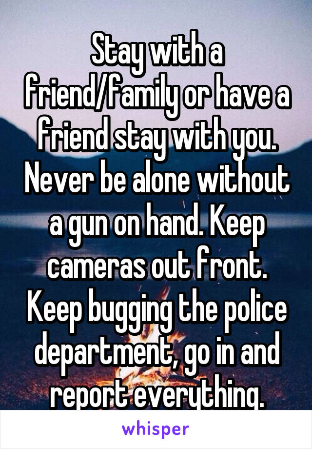 Stay with a friend/family or have a friend stay with you. Never be alone without a gun on hand. Keep cameras out front. Keep bugging the police department, go in and report everything.