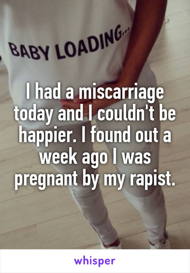 I had a miscarriage today and I couldn't be happier. I found out a week ago I was pregnant by my rapist.